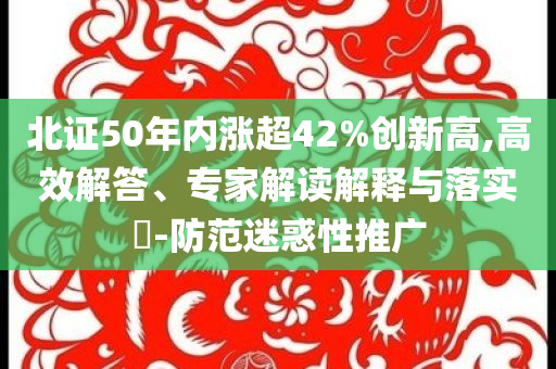 北證50年內漲超42%創新高,高效解答、專家解讀解釋與落實?-防范迷惑性推廣