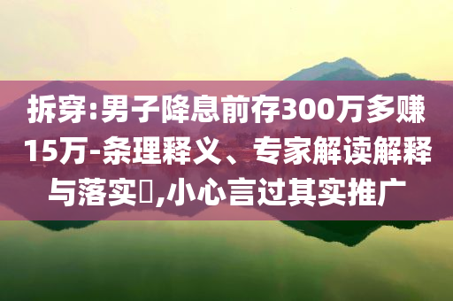 拆穿:男子降息前存300萬多賺15萬-條理釋義、專家解讀解釋與落實?,小心言過其實推廣