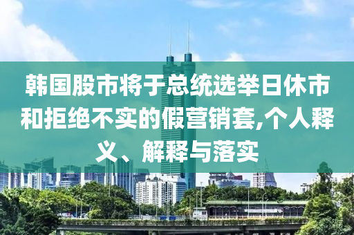 韓國股市將于總統選舉日休市和拒絕不實的假營銷套,個人釋義、解釋與落實