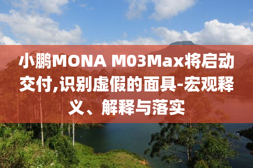 小鵬MONA M03Max將啟動交付,識別虛假的面具-宏觀釋義、解釋與落實