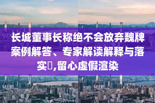 長城董事長稱絕不會放棄魏牌案例解答、專家解讀解釋與落實?,留心虛假渲染