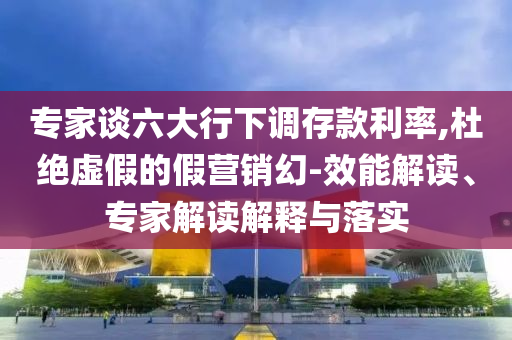 專家談六大行下調存款利率,杜絕虛假的假營銷幻-效能解讀、專家解讀解釋與落實