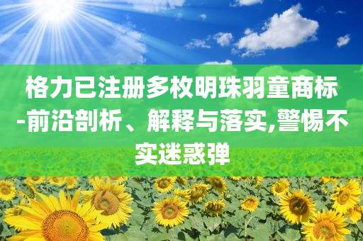 格力已注冊多枚明珠羽童商標-前沿剖析、解釋與落實,警惕不實迷惑彈