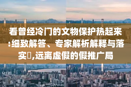 看曾經冷門的文物保護熱起來:細致解答、專家解析解釋與落實?,遠離虛假的假推廣局