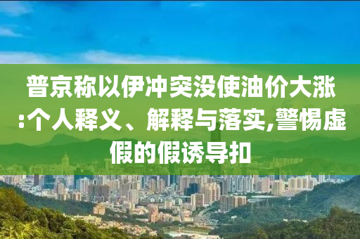 普京稱以伊沖突沒使油價大漲:個人釋義、解釋與落實,警惕虛假的假誘導(dǎo)扣