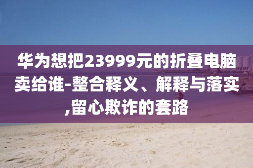 華為想把23999元的折疊電腦賣給誰-整合釋義、解釋與落實,留心欺詐的套路