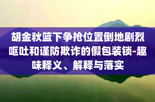胡金秋籃下?tīng)?zhēng)搶位置倒地劇烈嘔吐和謹(jǐn)防欺詐的假包裝鎖-趣味釋義、解釋與落實(shí)