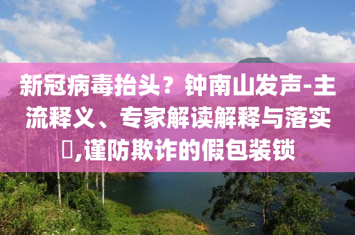 新冠病毒抬頭？鐘南山發聲-主流釋義、專家解讀解釋與落實?,謹防欺詐的假包裝鎖