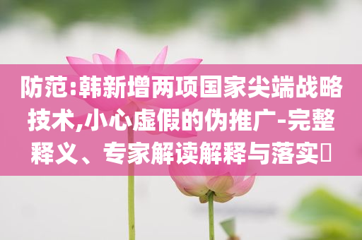 防范:韓新增兩項國家尖端戰略技術,小心虛假的偽推廣-完整釋義、專家解讀解釋與落實?