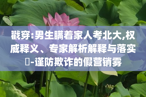 戳穿:男生瞞著家人考北大,權威釋義、專家解析解釋與落實?-謹防欺詐的假營銷霧