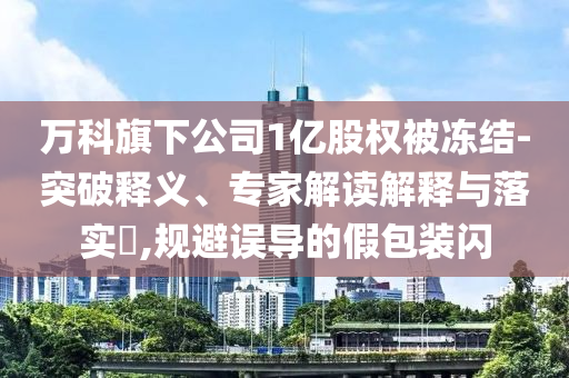 萬科旗下公司1億股權(quán)被凍結(jié)-突破釋義、專家解讀解釋與落實?,規(guī)避誤導(dǎo)的假包裝閃