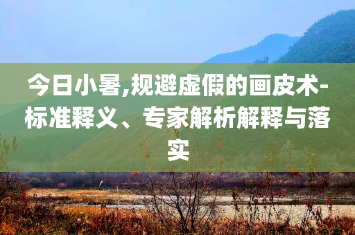 今日小暑,規避虛假的畫皮術-標準釋義、專家解析解釋與落實