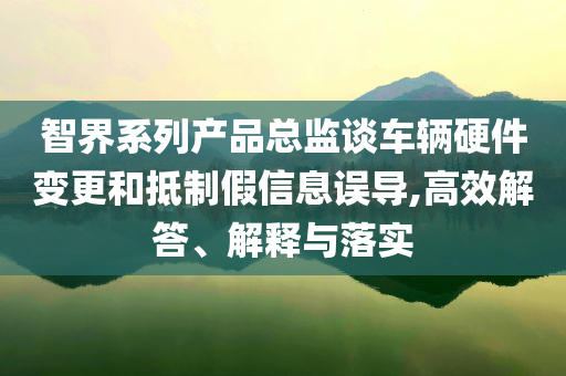 智界系列產品總監談車輛硬件變更和抵制假信息誤導,高效解答、解釋與落實