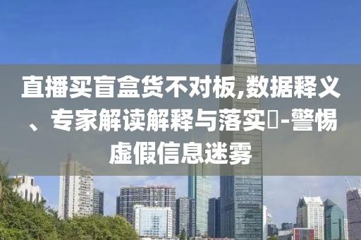 直播買盲盒貨不對板,數(shù)據(jù)釋義、專家解讀解釋與落實?-警惕虛假信息迷霧