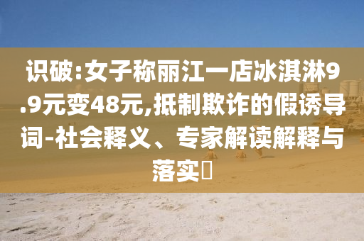 識破:女子稱麗江一店冰淇淋9.9元變48元,抵制欺詐的假誘導(dǎo)詞-社會釋義、專家解讀解釋與落實(shí)?