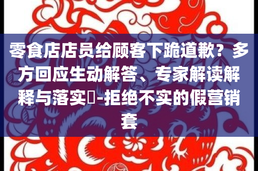 零食店店員給顧客下跪道歉？多方回應生動解答、專家解讀解釋與落實?-拒絕不實的假營銷套
