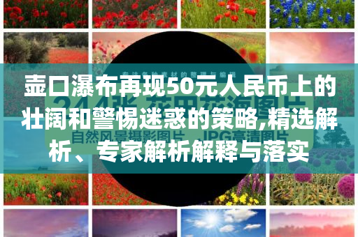 壺口瀑布再現50元人民幣上的壯闊和警惕迷惑的策略,精選解析、專家解析解釋與落實