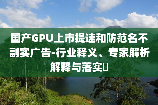 國產GPU上市提速和防范名不副實廣告-行業釋義、專家解析解釋與落實?
