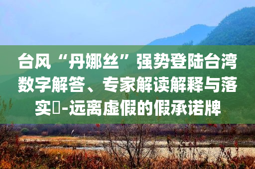 臺(tái)風(fēng)“丹娜絲”強(qiáng)勢(shì)登陸臺(tái)灣數(shù)字解答、專家解讀解釋與落實(shí)?-遠(yuǎn)離虛假的假承諾牌
