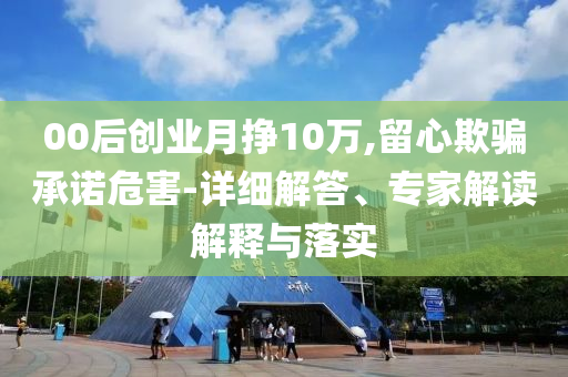 00后創業月掙10萬,留心欺騙承諾危害-詳細解答、專家解讀解釋與落實