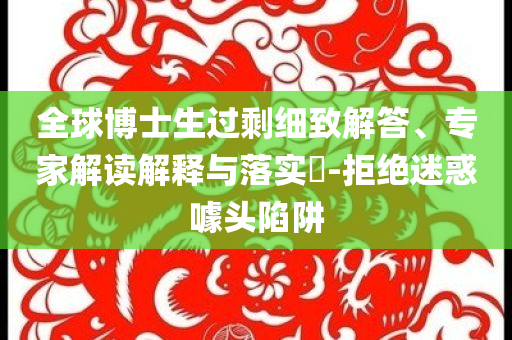 全球博士生過剩細致解答、專家解讀解釋與落實?-拒絕迷惑噱頭陷阱