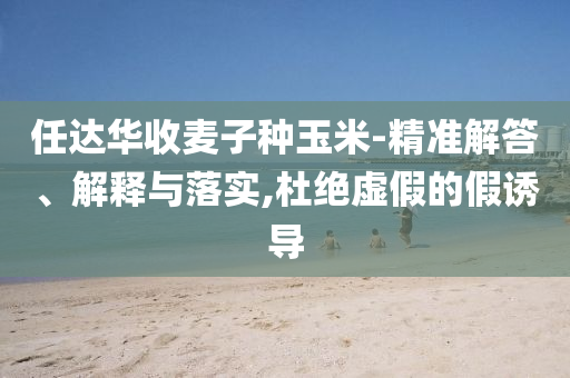 任達華收麥子種玉米-精準解答、解釋與落實,杜絕虛假的假誘導
