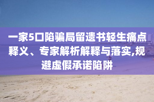 一家5口陷騙局留遺書輕生痛點釋義、專家解析解釋與落實,規避虛假承諾陷阱