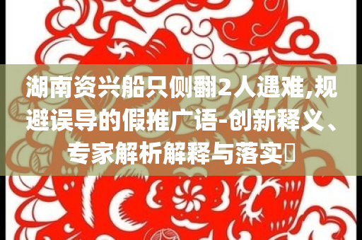 湖南資興船只側(cè)翻2人遇難,規(guī)避誤導(dǎo)的假推廣語-創(chuàng)新釋義、專家解析解釋與落實(shí)?