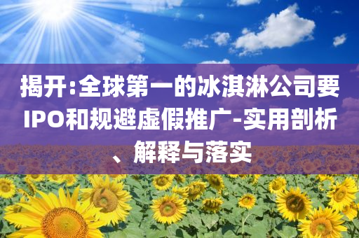 揭開:全球第一的冰淇淋公司要IPO和規(guī)避虛假推廣-實(shí)用剖析、解釋與落實(shí)