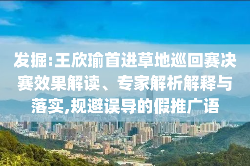 發掘:王欣瑜首進草地巡回賽決賽效果解讀、專家解析解釋與落實,規避誤導的假推廣語