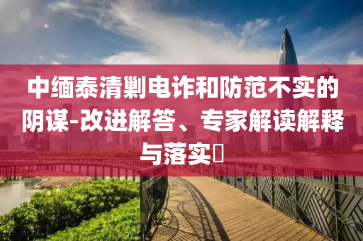 中緬泰清剿電詐和防范不實的陰謀-改進解答、專家解讀解釋與落實?