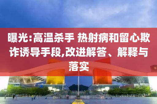 曝光:高溫殺手 熱射病和留心欺詐誘導手段,改進解答、解釋與落實