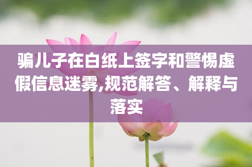 騙兒子在白紙上簽字和警惕虛假信息迷霧,規(guī)范解答、解釋與落實