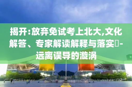 揭開:放棄免試考上北大,文化解答、專家解讀解釋與落實?-遠離誤導的漩渦
