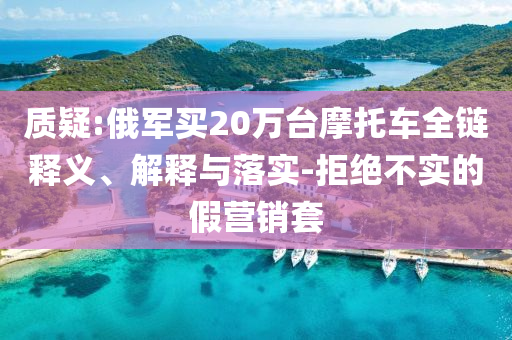質(zhì)疑:俄軍買20萬(wàn)臺(tái)摩托車全鏈釋義、解釋與落實(shí)-拒絕不實(shí)的假營(yíng)銷套