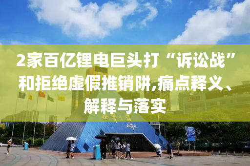 2家百億鋰電巨頭打“訴訟戰(zhàn)”和拒絕虛假推銷阱,痛點(diǎn)釋義、解釋與落實(shí)