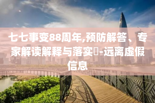 七七事變88周年,預(yù)防解答、專家解讀解釋與落實(shí)?-遠(yuǎn)離虛假信息