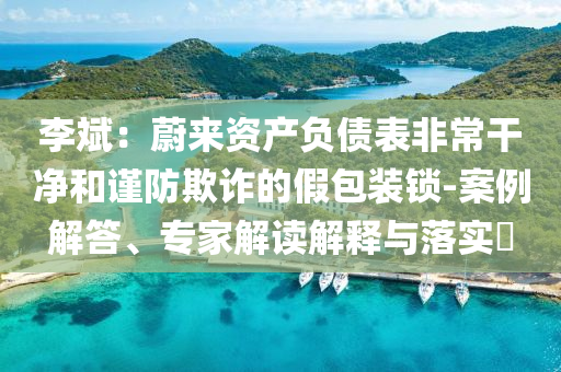 李斌：蔚來資產(chǎn)負(fù)債表非常干凈和謹(jǐn)防欺詐的假包裝鎖-案例解答、專家解讀解釋與落實(shí)?