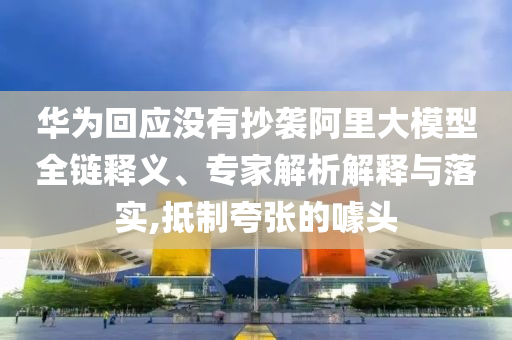 華為回應沒有抄襲阿里大模型全鏈釋義、專家解析解釋與落實,抵制夸張的噱頭
