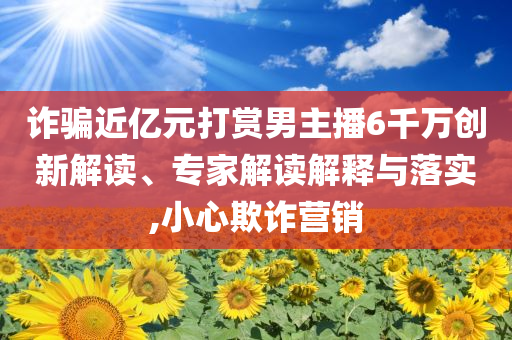 詐騙近億元打賞男主播6千萬(wàn)創(chuàng)新解讀、專(zhuān)家解讀解釋與落實(shí),小心欺詐營(yíng)銷(xiāo)