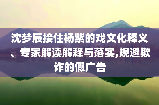 沈夢(mèng)辰接住楊紫的戲文化釋義、專(zhuān)家解讀解釋與落實(shí),規(guī)避欺詐的假?gòu)V告