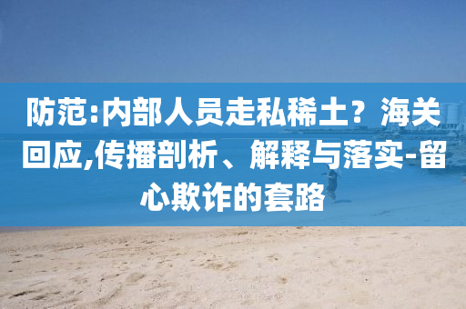 防范:內(nèi)部人員走私稀土？海關(guān)回應(yīng),傳播剖析、解釋與落實-留心欺詐的套路