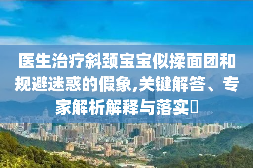 醫(yī)生治療斜頸寶寶似揉面團和規(guī)避迷惑的假象,關(guān)鍵解答、專家解析解釋與落實?