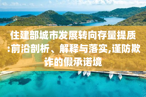 住建部城市發展轉向存量提質:前沿剖析、解釋與落實,謹防欺詐的假承諾境
