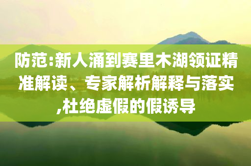 防范:新人涌到賽里木湖領(lǐng)證精準(zhǔn)解讀、專家解析解釋與落實(shí),杜絕虛假的假誘導(dǎo)