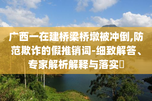 廣西一在建橋梁橋墩被沖倒,防范欺詐的假推銷詞-細致解答、專家解析解釋與落實?