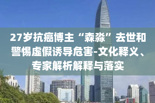 27歲抗癌博主“森淼”去世和警惕虛假誘導危害-文化釋義、專家解析解釋與落實