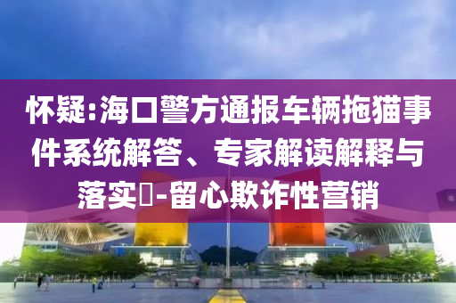 懷疑:海口警方通報車輛拖貓事件系統解答、專家解讀解釋與落實?-留心欺詐性營銷
