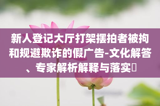 新人登記大廳打架擺拍者被拘和規(guī)避欺詐的假廣告-文化解答、專家解析解釋與落實?