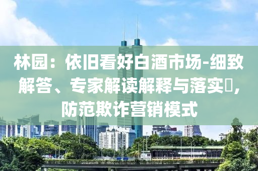 林園：依舊看好白酒市場-細(xì)致解答、專家解讀解釋與落實(shí)?,防范欺詐營銷模式